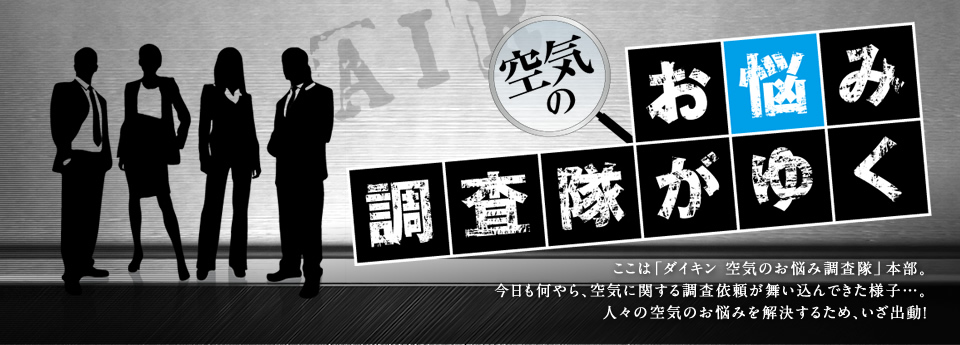 【空気のお悩み調査隊がゆく】ここは「ダイキン 空気のお悩み調査隊」本部。今日も何やら、空気に関する調査依頼が舞い込んできた様子…。人々の空気のお悩みを解決するため、いざ出動！