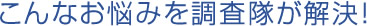 こんなお悩みを調査隊が解決！