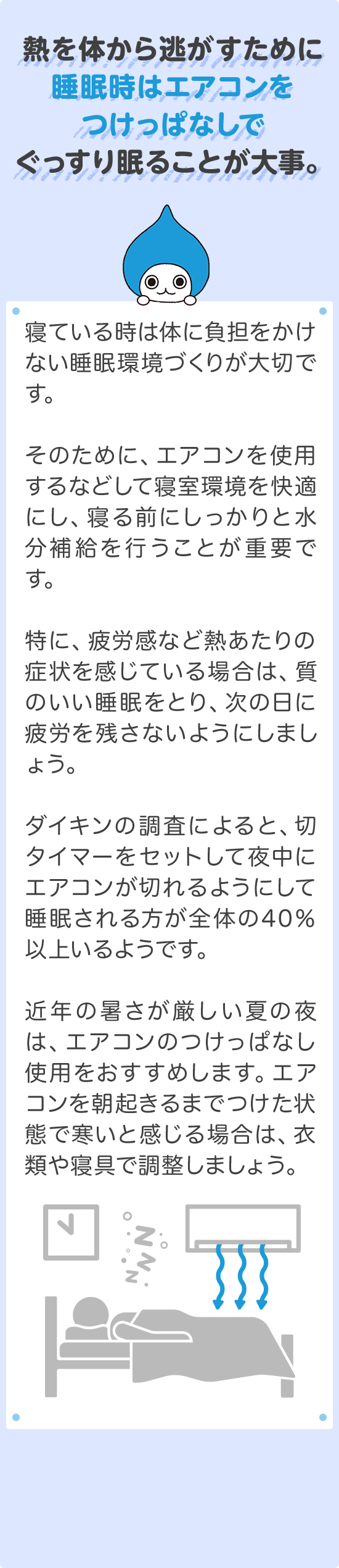 その1 対策：熱を体から逃がすために睡眠時はエアコンをつけっぱなしでぐっすり眠ることが大事。寝ている時は体に負担をかけない睡眠環境づくりが大切です。そのために、エアコンを使用するなどして寝室環境を快適にし、寝る前にしっかりと水分補給を行うことが重要です。特に、疲労感など熱あたりの症状を感じている場合は、質のいい睡眠をとり、次の日に疲労を残さないようにしましょう。ダイキンの調査によると、切タイマーをセットして夜中にエアコンが切れるようにして睡眠される方が全体の40%以上いるようです。近年の暑さが厳しい夏の夜は、エアコンのつけっばなし使用をおすすめします。エアコンを朝起きるまでつけた状態で寒いと感じる場合は、衣類や寝具で調整しましょう。