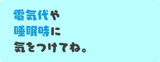 電気代や睡眠時に気をつけてね。