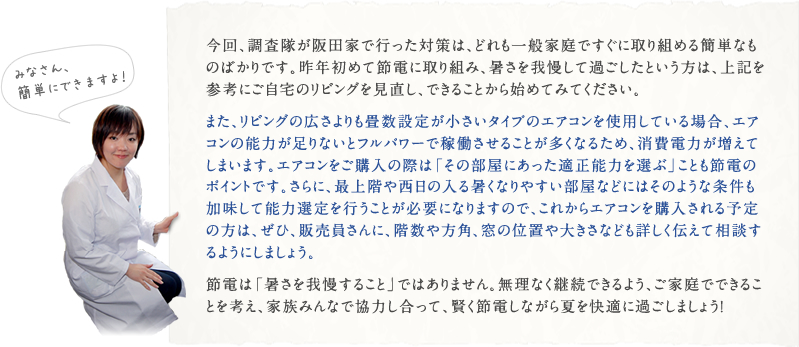 今回、調査隊が阪田家で行った対策は、どれも一般家庭ですぐに取り組める簡単なものばかりです。昨年初めて節電に取り組み、暑さを我慢して過ごしたという方は、上記を参考にご自宅のリビングを見直し、できることから始めてみてください。また、リビングの広さよりも畳数設定が小さいタイプのエアコンを使用している場合、エアコンの能力が足りないとフルパワーで稼働させることが多くなるため、消費電力が増えてしまいます。エアコンをご購入の際は「その部屋にあった適正能力を選ぶ」ことも節電のポイントです。さらに、最上階や西日の入る暑くなりやすい部屋などにはそのような条件も加味して能力選定を行うことが必要になりますので、これからエアコンを購入される予定の方は、ぜひ、販売員さんに、階数や方角、窓の位置や大きさなども詳しく伝えて相談するようにしましょう。節電は「暑さを我慢すること」ではありません。無理なく継続できるよう、ご家庭でできることを考え、家族みんなで協力し合って、賢く節電しながら夏を快適に過ごしましょう！