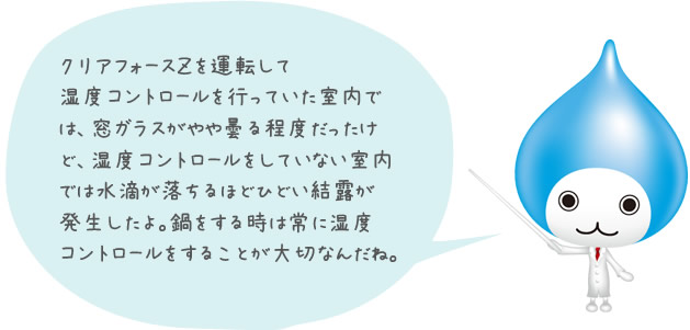 クリアフォースＺを運転して湿度コントロールを行っていた室内では、窓ガラスがやや曇る程度だったけど、湿度コントロールをしていない室内では水滴が落ちるほどひどい結露が発生したよ。鍋をする時は常に湿度コントロールをすることが大切なんだね。