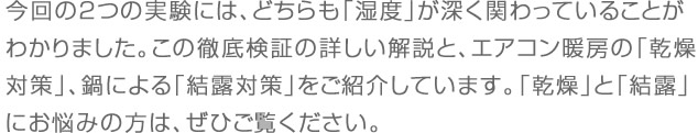 今回の２つの実験には、どちらも「湿度」が深く関わっていることがわかりました。この徹底検証の詳しい解説と、エアコン暖房の「乾燥対策」、鍋による「結露対策」をご紹介しています。「乾燥」と「結露」にお悩みの方は、ぜひご覧ください。