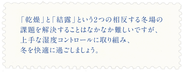 「乾燥」と「結露」という2つの相反する冬場の課題を解決することはなかなか難しいですが、上手な湿度コントロールに取り組み、冬を快適に過ごしましょう。