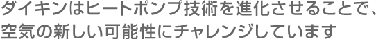 ダイキンはヒートポンプ技術を進化させることで、空気の新しい可能性にチャレンジしています